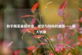 和平精英最新转盘，视觉与时尚的盛宴——新大转盘