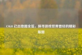 CSGO 已出地图全览，探寻游戏世界曾经的精彩版图