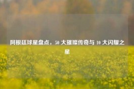 阿根廷球星盘点，50 大璀璨传奇与 10 大闪耀之星