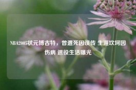 NBA2005状元博古特，曾遭死因误传 生涯坎坷因伤病 退役生活曝光