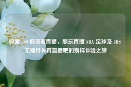 探索 360 低调看直播，酷玩直播 NBA 足球及 JRS 无插件体育直播吧的别样体验之旅