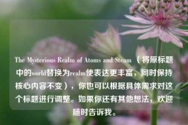 The Mysterious Realm of Atoms and Steam （将原标题中的world替换为realm使表达更丰富，同时保持核心内容不变），你也可以根据具体需求对这个标题进行调整。如果你还有其他想法，欢迎随时告诉我。