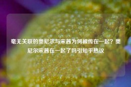 毫无关联的奥尼尔与宋茜为何被传在一起？奥尼尔宋茜在一起了吗引知乎热议