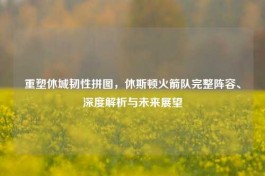 重塑休城韧性拼图，休斯顿火箭队完整阵容、深度解析与未来展望