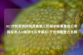 2027沙特亚洲杯预选赛第三阶段小组赛赛程公布 国足未入18强将卡位争最后5个世预赛整合名额