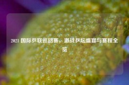 2021 国际乒联巡回赛，激战乒坛盛宴与赛程全览