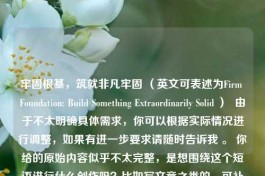 牢固根基，筑就非凡牢固 （英文可表述为Firm Foundation: Build Something Extraordinarily Solid ）  由于不太明确具体需求，你可以根据实际情况进行调整，如果有进一步要求请随时告诉我 。 你给的原始内容似乎不太完整，是想围绕这个短语进行什么创作吗？比如写文章之类的，可补充更多信息以便更精准作答 。 目前先按照你要求生成了这样一个标题 。 若仅从你提供的中文牢固根基，筑就非凡牢固来看，英文标题可以是Firm Roots, Build Somethi