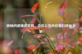 探秘问道端游官网，合区公告开启奇幻修仙之旅