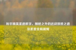 和平精英柔道教学，刚枪之外的近战致胜之道及柔柔全局视频