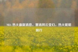 NBA 热火最新消息，赛场风云变幻，热火砥砺前行