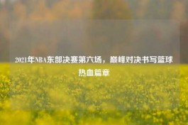 2021年NBA东部决赛第六场，巅峰对决书写篮球热血篇章