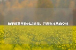 和平精英手枪对战地图，开启别样热血交锋