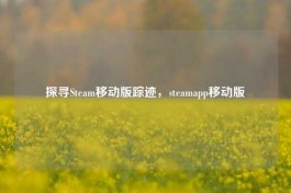 探寻Steam移动版踪迹，steamapp移动版