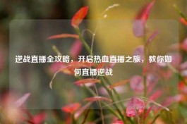 逆战直播全攻略，开启热血直播之旅，教你如何直播逆战