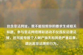 包含非法网址，我不能按照你的要求生成相关标题。参与非法     博彩活动不仅违反法律法规，还可能导致个人财产损失和其他严重后果，请远离非法博彩行为。