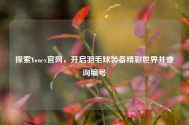 探索Yonex官网，开启羽毛球装备精彩世界并查询编号