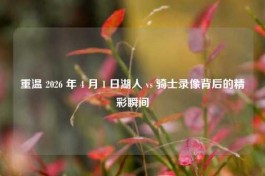 重温 2026 年 4 月 1 日湖人 vs 骑士录像背后的精彩瞬间