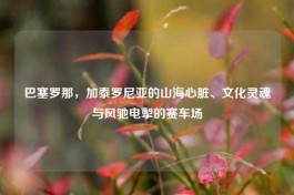 巴塞罗那，加泰罗尼亚的山海心脏、文化灵魂与风驰电掣的赛车场