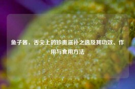 鱼子酱，舌尖上的珍贵滋补之选及其功效、作用与食用     