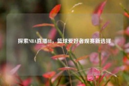 探索NBA直播88，篮球爱好者观赛新选择