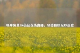 畅享免费360英超在线直播，领略顶级足球盛宴