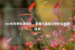 2018年世界杯德国队，荣耀与落寞交织的征程及球衣