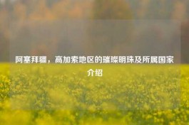 阿塞拜疆，高加索地区的璀璨明珠及所属国家介绍