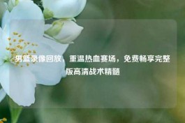 男篮录像回放，重温热血赛场，免费畅享完整版高清战术精髓