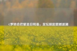 C罗转会巴黎圣日耳曼，足坛掀起震撼波澜