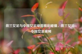 荷兰女足与中国女足绿茵精彩碰撞，荷兰女足vs中国女足视频