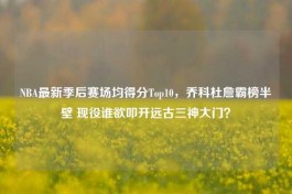 NBA最新季后赛场均得分Top10，乔科杜詹霸榜半壁 现役谁欲叩开远古三神大门？