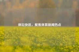 体坛快讯，聚焦体育新闻热点