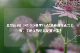 悬念拉满！202X-202X赛季CBA总决赛赛程正式公布，主场优势钥匙花落谁家？