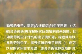 勤劳的虫子，探寻[合适词语]的虫子世界  （这里[合适词语]需你根据实际想填的词来替换，比如勤劳的虫子什么的虫子填忙碌，标题就可以是勤劳的虫子，探寻忙碌的虫子世界  ）  你可以根据实际需求修改，或者告诉我你想填的词，我来生成更准确的标题 。  以下是按照要求直接生成的一个通用标题供你参考，勤劳的虫子，填何词语更合适