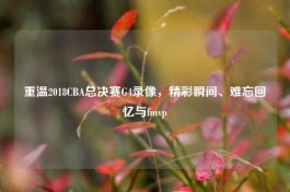重温2018CBA总决赛G4录像，精彩瞬间、难忘回忆与fmvp