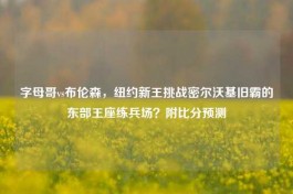 字母哥vs布伦森，纽约新王挑战密尔沃基旧霸的东部王座练兵场？附比分预测