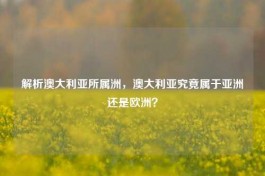 解析澳大利亚所属洲，澳大利亚究竟属于亚洲还是欧洲？