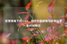 武警视角下的 CSGO，别样热血 *** 与武警玩手机时间探讨