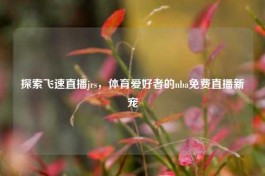 探索飞速直播jrs，体育爱好者的nba免费直播新宠