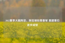 2022赛季火箭阵容，探花领衔青春军 重建基石逐步成型