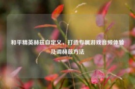 和平精英赫兹自定义，打造专属游戏音频体验及调赫兹 *** 