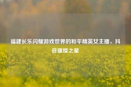 福建长乐闪耀游戏世界的和平精英女主播，抖音璀璨之星