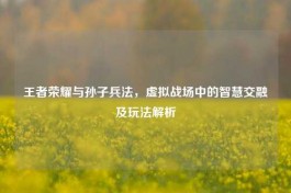 王者荣耀与孙子兵法，虚拟战场中的智慧交融及玩法解析