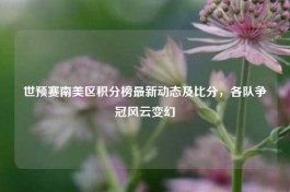 世预赛南美区积分榜最新动态及比分，各队争冠风云变幻