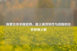 探索任务中国官网，踏上高效协作与创新的任务管理之旅