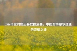 2016年里约奥运会女排决赛，中国对阵塞尔维亚的荣耀之战