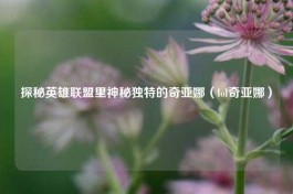 探秘英雄联盟里神秘独特的奇亚娜（lol奇亚娜）