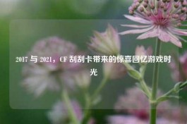 2017 与 2021，CF 刮刮卡带来的惊喜回忆游戏时光