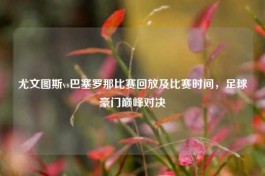 尤文图斯vs巴塞罗那比赛回放及比赛时间，足球豪门巅峰对决