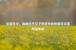 豆蔻年华，揭秘古代女子特定年龄称谓及豆蔻所指年龄